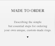MADE TO ORDER Describing the simple but essential steps for ordering your own unique, custom-made rings.
