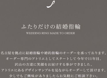 名古屋を拠点に結婚指輪や婚約指輪のオーダーを承っております。 オーダー専門のアトリエとしてスタートして今年で16年目。 沢山の方達に笑顔をお届けする事ができました。 デザインサンプルを見ながらオーダーして頂けます。 少しでもご興味がありましたらお気軽にご相談下さい。